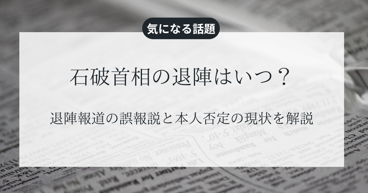 石破首相の退陣はいつ？退陣報道の誤報説と本人否定の現状を解説