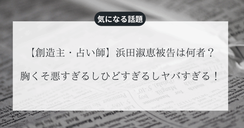【創造主・占い師】浜田淑恵被告は何者？胸くそ悪すぎるしひどすぎるしヤバすぎる！