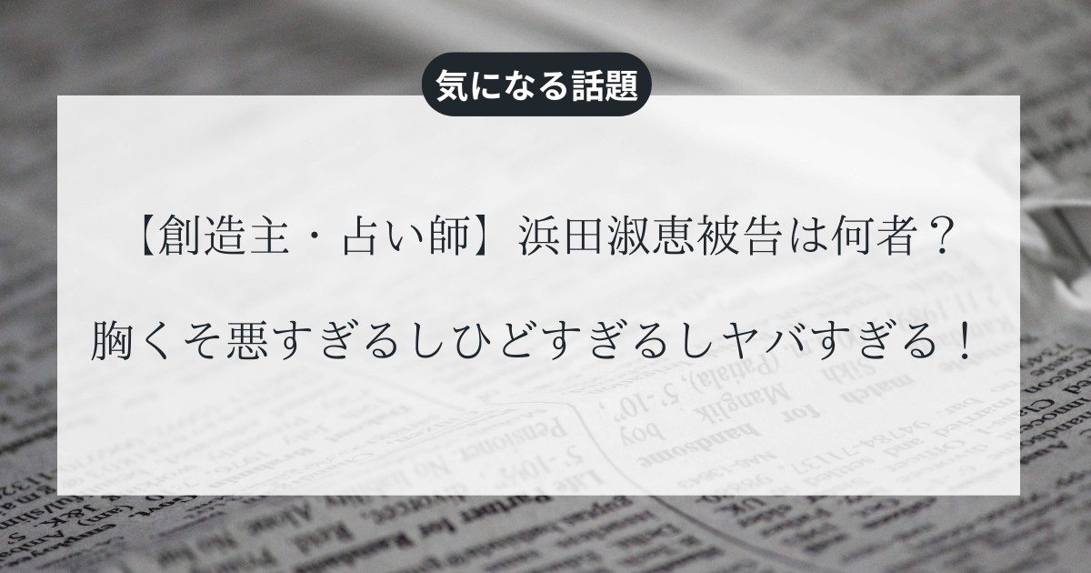 【創造主・占い師】浜田淑恵被告は何者？胸くそ悪すぎるしひどすぎるしヤバすぎる！