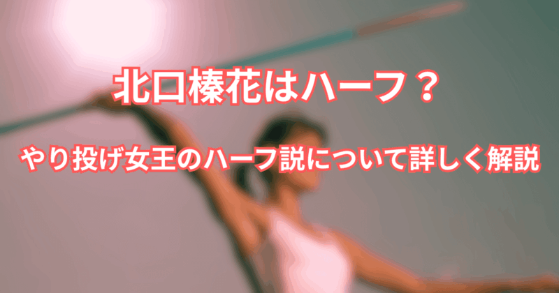 【北口榛花はハーフ？】やり投げ女王のハーフ説について詳しく解説